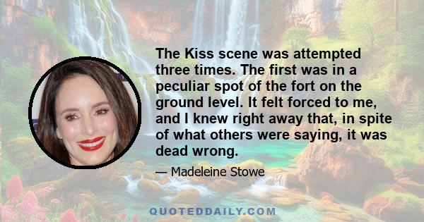 The Kiss scene was attempted three times. The first was in a peculiar spot of the fort on the ground level. It felt forced to me, and I knew right away that, in spite of what others were saying, it was dead wrong.