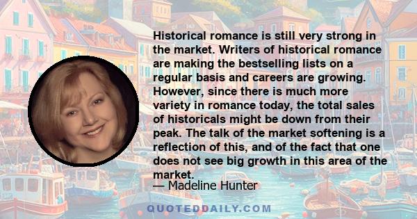 Historical romance is still very strong in the market. Writers of historical romance are making the bestselling lists on a regular basis and careers are growing. However, since there is much more variety in romance