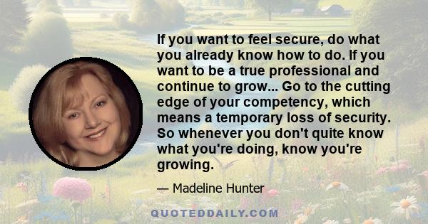 If you want to feel secure, do what you already know how to do. If you want to be a true professional and continue to grow... Go to the cutting edge of your competency, which means a temporary loss of security. So