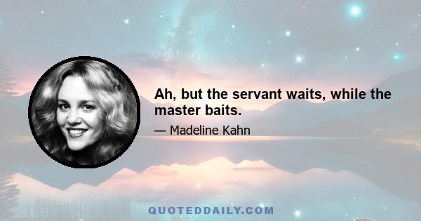 Ah, but the servant waits, while the master baits.