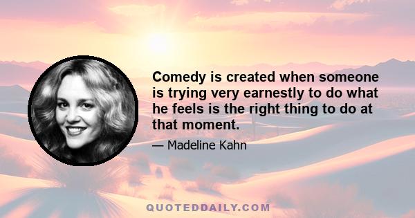 Comedy is created when someone is trying very earnestly to do what he feels is the right thing to do at that moment.