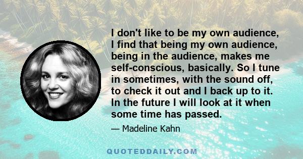 I don't like to be my own audience, I find that being my own audience, being in the audience, makes me self-conscious, basically. So I tune in sometimes, with the sound off, to check it out and I back up to it. In the