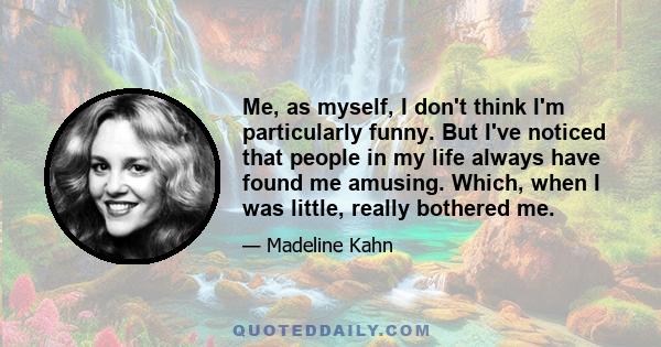 Me, as myself, I don't think I'm particularly funny. But I've noticed that people in my life always have found me amusing. Which, when I was little, really bothered me.