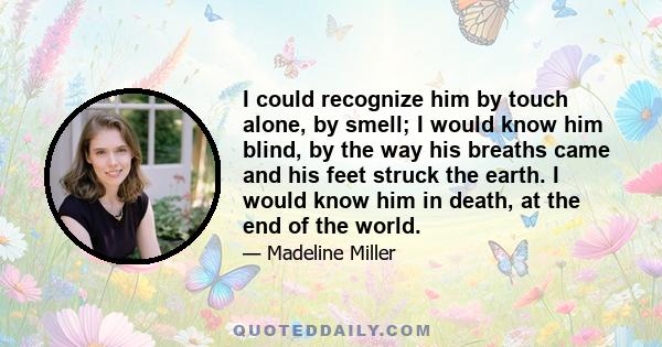 I could recognize him by touch alone, by smell; I would know him blind, by the way his breaths came and his feet struck the earth. I would know him in death, at the end of the world.