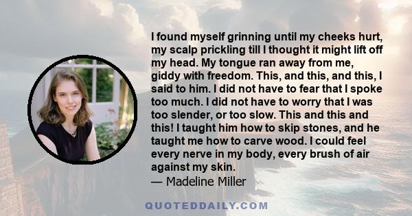 I found myself grinning until my cheeks hurt, my scalp prickling till I thought it might lift off my head. My tongue ran away from me, giddy with freedom. This, and this, and this, I said to him. I did not have to fear