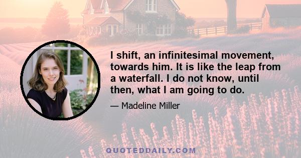 I shift, an infinitesimal movement, towards him. It is like the leap from a waterfall. I do not know, until then, what I am going to do.