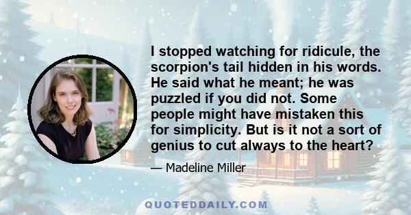 I stopped watching for ridicule, the scorpion's tail hidden in his words. He said what he meant; he was puzzled if you did not. Some people might have mistaken this for simplicity. But is it not a sort of genius to cut