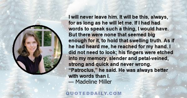 I will never leave him. It will be this, always, for as long as he will let me. If I had had words to speak such a thing, I would have. But there were none that seemed big enough for it, to hold that swelling truth. As