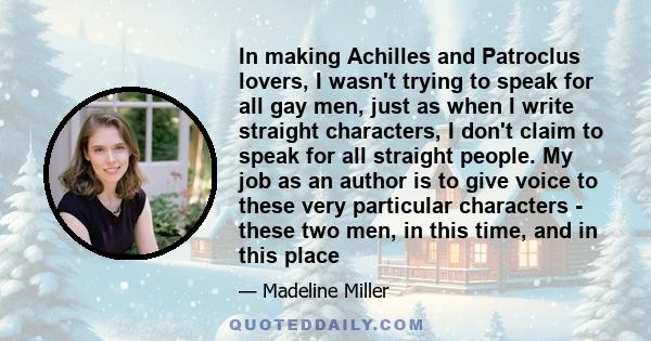 In making Achilles and Patroclus lovers, I wasn't trying to speak for all gay men, just as when I write straight characters, I don't claim to speak for all straight people. My job as an author is to give voice to these