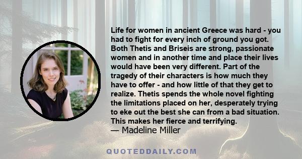 Life for women in ancient Greece was hard - you had to fight for every inch of ground you got. Both Thetis and Briseis are strong, passionate women and in another time and place their lives would have been very