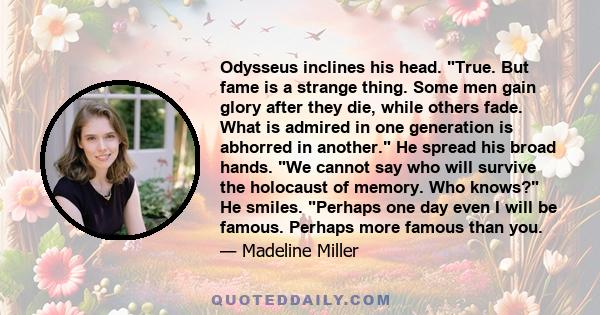 Odysseus inclines his head. True. But fame is a strange thing. Some men gain glory after they die, while others fade. What is admired in one generation is abhorred in another. He spread his broad hands. We cannot say