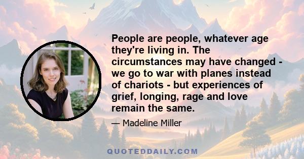 People are people, whatever age they're living in. The circumstances may have changed - we go to war with planes instead of chariots - but experiences of grief, longing, rage and love remain the same.