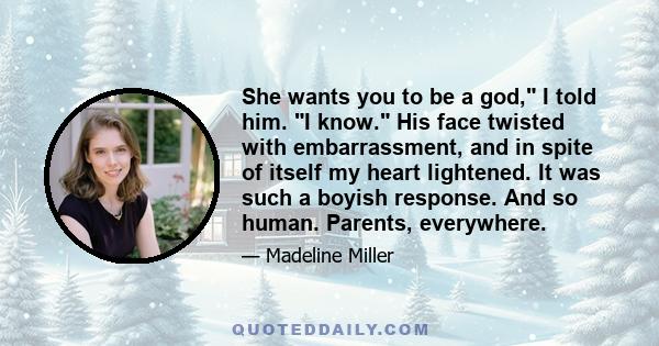 She wants you to be a god, I told him. I know. His face twisted with embarrassment, and in spite of itself my heart lightened. It was such a boyish response. And so human. Parents, everywhere.