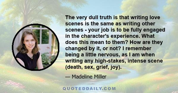 The very dull truth is that writing love scenes is the same as writing other scenes - your job is to be fully engaged in the character's experience. What does this mean to them? How are they changed by it, or not? I