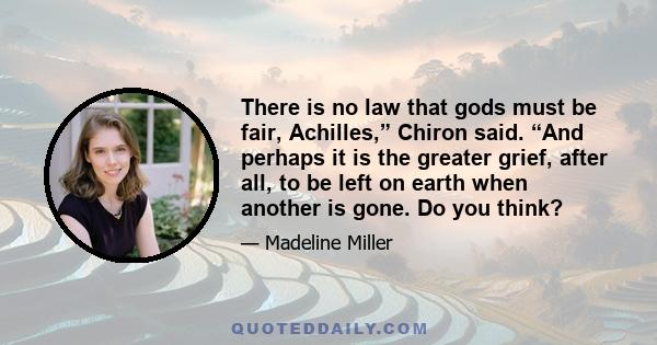 There is no law that gods must be fair, Achilles,” Chiron said. “And perhaps it is the greater grief, after all, to be left on earth when another is gone. Do you think?