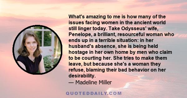 What's amazing to me is how many of the issues facing women in the ancient world still linger today. Take Odysseus' wife, Penelope, a brilliant, resourceful woman who ends up in a terrible situation: in her husband's