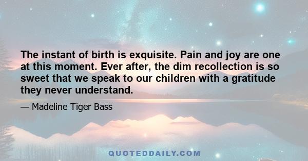 The instant of birth is exquisite. Pain and joy are one at this moment. Ever after, the dim recollection is so sweet that we speak to our children with a gratitude they never understand.