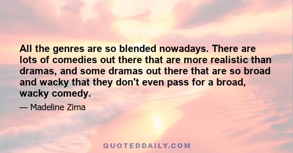 All the genres are so blended nowadays. There are lots of comedies out there that are more realistic than dramas, and some dramas out there that are so broad and wacky that they don't even pass for a broad, wacky comedy.