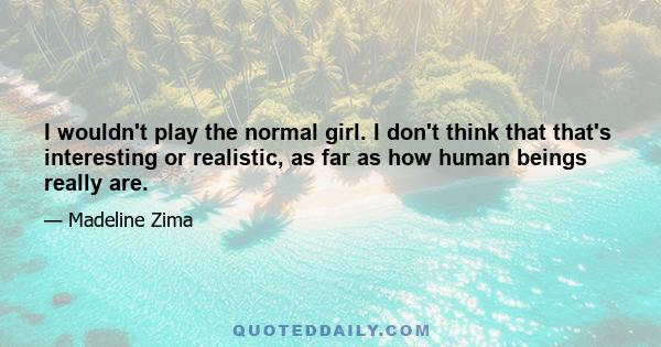 I wouldn't play the normal girl. I don't think that that's interesting or realistic, as far as how human beings really are.