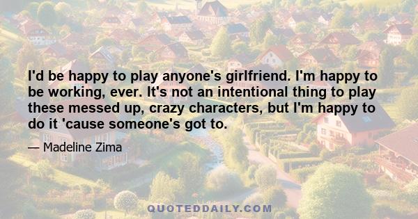 I'd be happy to play anyone's girlfriend. I'm happy to be working, ever. It's not an intentional thing to play these messed up, crazy characters, but I'm happy to do it 'cause someone's got to.