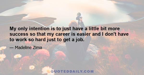 My only intention is to just have a little bit more success so that my career is easier and I don't have to work so hard just to get a job.