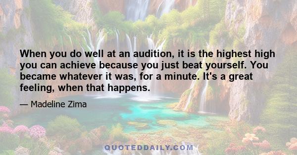 When you do well at an audition, it is the highest high you can achieve because you just beat yourself. You became whatever it was, for a minute. It's a great feeling, when that happens.