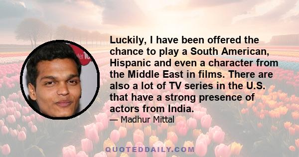 Luckily, I have been offered the chance to play a South American, Hispanic and even a character from the Middle East in films. There are also a lot of TV series in the U.S. that have a strong presence of actors from