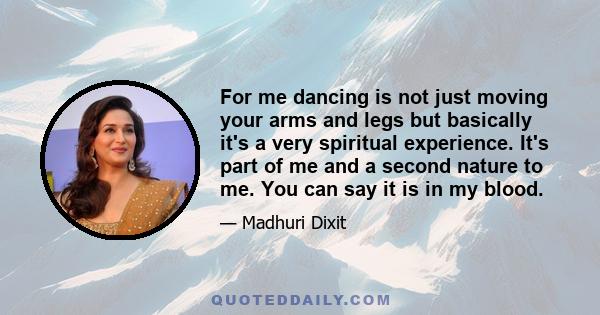 For me dancing is not just moving your arms and legs but basically it's a very spiritual experience. It's part of me and a second nature to me. You can say it is in my blood.