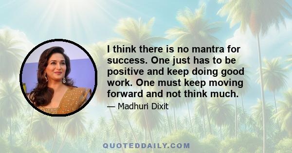 I think there is no mantra for success. One just has to be positive and keep doing good work. One must keep moving forward and not think much.