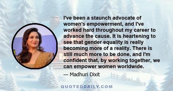 I've been a staunch advocate of women's empowerment, and I've worked hard throughout my career to advance the cause. It is heartening to see that gender equality is really becoming more of a reality. There is still much 