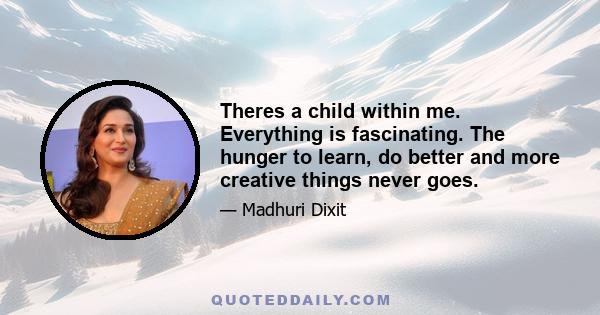 Theres a child within me. Everything is fascinating. The hunger to learn, do better and more creative things never goes.