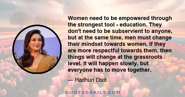 Women need to be empowered through the strongest tool - education. They don't need to be subservient to anyone, but at the same time, men must change their mindset towards women. If they are more respectful towards