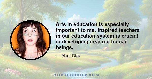 Arts in education is especially important to me. Inspired teachers in our education system is crucial in developing inspired human beings.