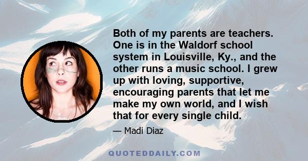 Both of my parents are teachers. One is in the Waldorf school system in Louisville, Ky., and the other runs a music school. I grew up with loving, supportive, encouraging parents that let me make my own world, and I