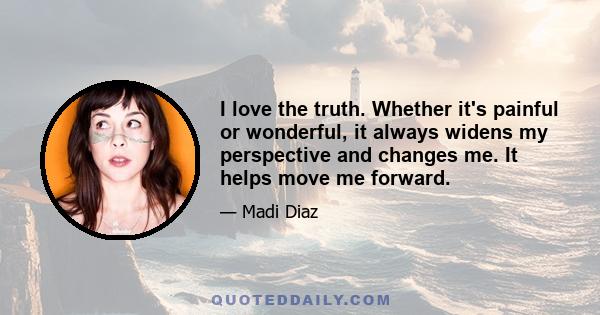 I love the truth. Whether it's painful or wonderful, it always widens my perspective and changes me. It helps move me forward.