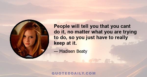 People will tell you that you cant do it, no matter what you are trying to do, so you just have to really keep at it.