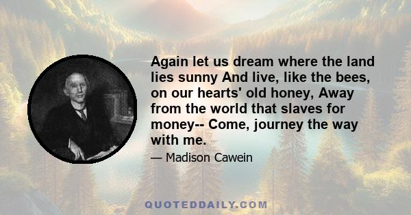 Again let us dream where the land lies sunny And live, like the bees, on our hearts' old honey, Away from the world that slaves for money-- Come, journey the way with me.