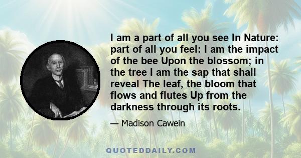 I am a part of all you see In Nature: part of all you feel: I am the impact of the bee Upon the blossom; in the tree I am the sap that shall reveal The leaf, the bloom that flows and flutes Up from the darkness through