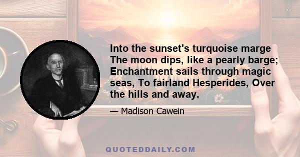 Into the sunset's turquoise marge The moon dips, like a pearly barge; Enchantment sails through magic seas, To fairland Hesperides, Over the hills and away.