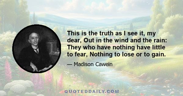 This is the truth as I see it, my dear, Out in the wind and the rain: They who have nothing have little to fear, Nothing to lose or to gain.