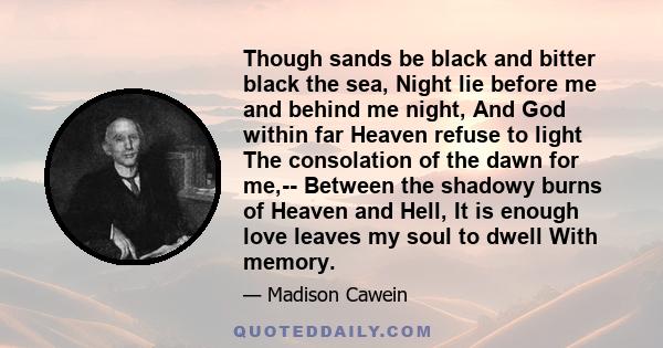 Though sands be black and bitter black the sea, Night lie before me and behind me night, And God within far Heaven refuse to light The consolation of the dawn for me,-- Between the shadowy burns of Heaven and Hell, It