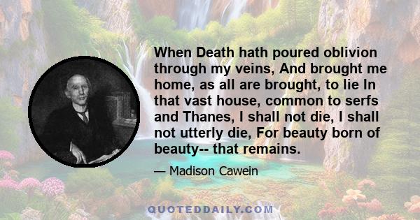 When Death hath poured oblivion through my veins, And brought me home, as all are brought, to lie In that vast house, common to serfs and Thanes, I shall not die, I shall not utterly die, For beauty born of beauty--