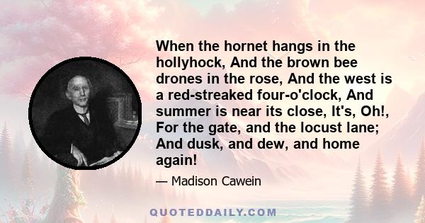 When the hornet hangs in the hollyhock, And the brown bee drones in the rose, And the west is a red-streaked four-o'clock, And summer is near its close, It's, Oh!, For the gate, and the locust lane; And dusk, and dew,