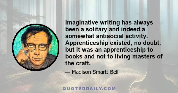 Imaginative writing has always been a solitary and indeed a somewhat antisocial activity. Apprenticeship existed, no doubt, but it was an apprenticeship to books and not to living masters of the craft.