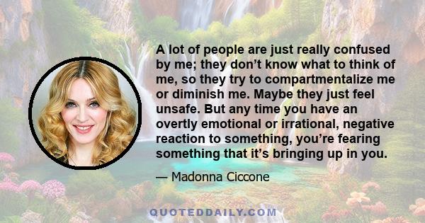 A lot of people are just really confused by me; they don’t know what to think of me, so they try to compartmentalize me or diminish me. Maybe they just feel unsafe. But any time you have an overtly emotional or