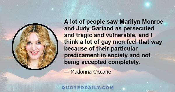 A lot of people saw Marilyn Monroe and Judy Garland as persecuted and tragic and vulnerable, and I think a lot of gay men feel that way because of their particular predicament in society and not being accepted