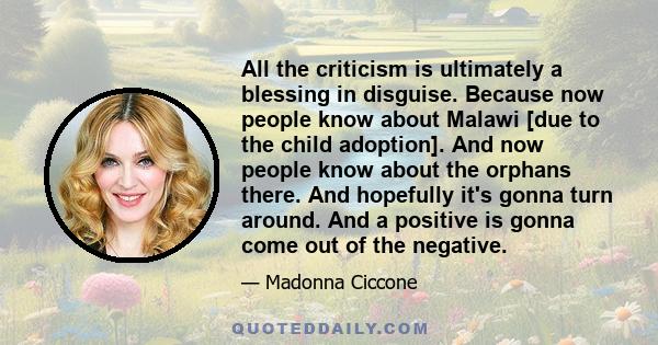 All the criticism is ultimately a blessing in disguise. Because now people know about Malawi [due to the child adoption]. And now people know about the orphans there. And hopefully it's gonna turn around. And a positive 