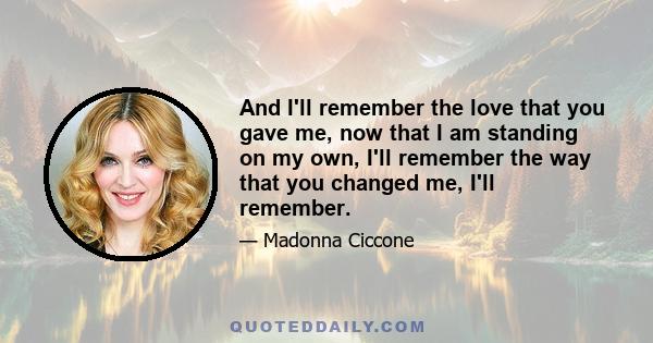 And I'll remember the love that you gave me, now that I am standing on my own, I'll remember the way that you changed me, I'll remember.