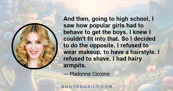 And then, going to high school, I saw how popular girls had to behave to get the boys. I knew I couldn't fit into that. So I decided to do the opposite. I refused to wear makeup, to have a hairstyle. I refused to shave. 