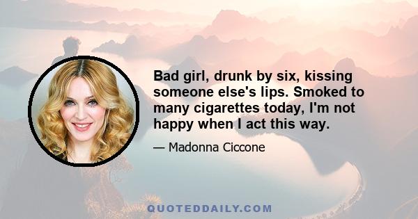 Bad girl, drunk by six, kissing someone else's lips. Smoked to many cigarettes today, I'm not happy when I act this way.